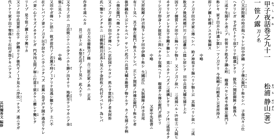 甲子夜話巻之九十一 笹ノ露 刀ノ名 松浦静山(著) ○天祥院殿の時召抱ヘラレシ田中伊織 ソノ子傳左衛門ト称セシハ 子孫代々ニ仕ヘタリシガ 予ガ代トナリ故アリテ暇遣シタリ 彼先ハ関原御陣ノ後落人 三成ヲ生捕タル者ニ乄 世皆ヨク姓名ヲ識ル所 暇遣ハセシ者モ亦傳左衛門ト称シキ 家ヲ出去ル時遣シ寘シ一ツノ刀アリ 今流転乄川崎某ト云者所持ス 即ソノ圖ト所傳ノユヱヲ集録ス 甲子夜話巻之九十一 笹ノ露 刀ノ名 松浦静山(著) ○天祥院殿の時召抱ヘラレシ田中伊織 ソノ子傳左衛門ト称セシハ 子孫代々ニ仕ヘタリシガ 予ガ代トナリ故アリテ暇遣シタリ 彼先ハ関原御陣ノ後落人 三成ヲ生捕タル者ニ乄 世皆ヨク姓名ヲ識ル所 暇遣ハセシ者モ亦傳左衛門ト称シキ 家ヲ出去ル時遣シ寘シ一ツノ刀アリ 今流転乄川崎某ト云者所持ス 即ソノ圖ト所傳ノユヱヲ集録ス